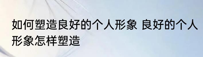 如何塑造良好的个人形象 良好的个人形象怎样塑造