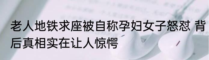 老人地铁求座被自称孕妇女子怒怼 背后真相实在让人惊愕