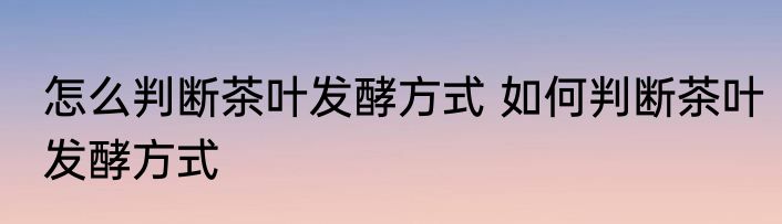 怎么判断茶叶发酵方式 如何判断茶叶发酵方式