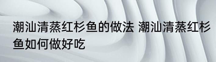 潮汕清蒸红杉鱼的做法 潮汕清蒸红杉鱼如何做好吃