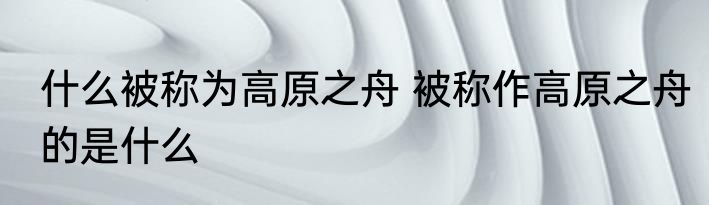 什么被称为高原之舟 被称作高原之舟的是什么