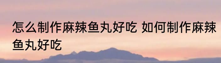 怎么制作麻辣鱼丸好吃 如何制作麻辣鱼丸好吃
