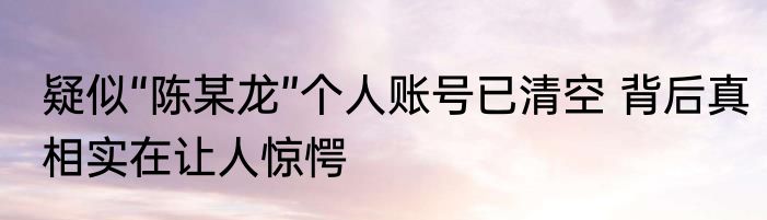 疑似“陈某龙”个人账号已清空 背后真相实在让人惊愕