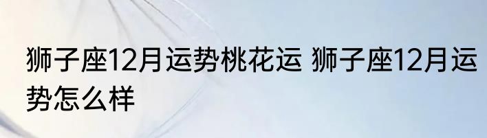 狮子座12月运势桃花运 狮子座12月运势怎么样