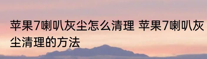 苹果7喇叭灰尘怎么清理 苹果7喇叭灰尘清理的方法