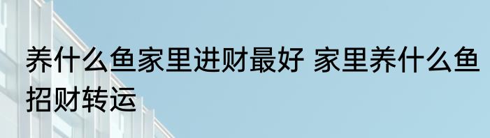 养什么鱼家里进财最好 家里养什么鱼招财转运