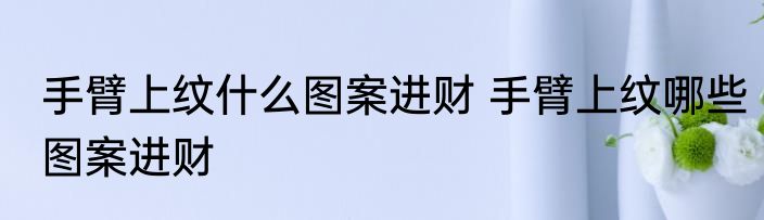 手臂上纹什么图案进财 手臂上纹哪些图案进财