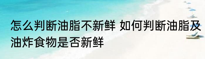怎么判断油脂不新鲜 如何判断油脂及油炸食物是否新鲜