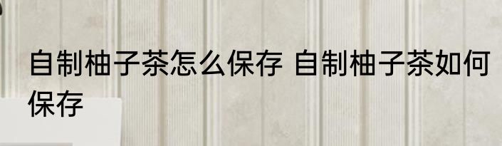 自制柚子茶怎么保存 自制柚子茶如何保存