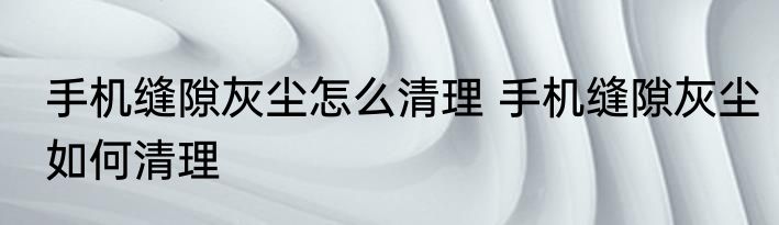 手机缝隙灰尘怎么清理 手机缝隙灰尘如何清理