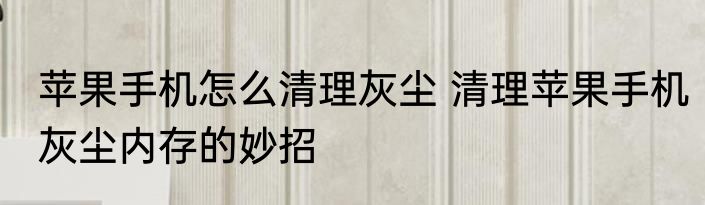 苹果手机怎么清理灰尘 清理苹果手机灰尘内存的妙招