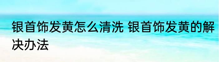 银首饰发黄怎么清洗 银首饰发黄的解决办法
