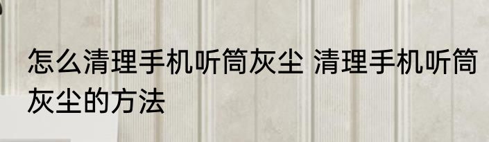 怎么清理手机听筒灰尘 清理手机听筒灰尘的方法