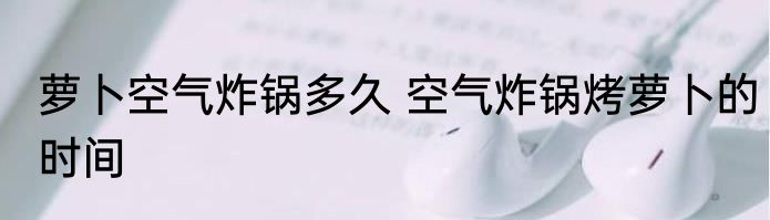 萝卜空气炸锅多久 空气炸锅烤萝卜的时间