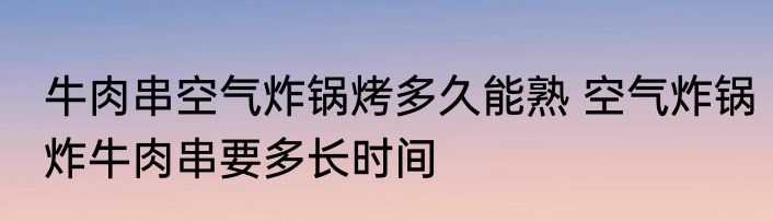 牛肉串空气炸锅烤多久能熟 空气炸锅炸牛肉串要多长时间