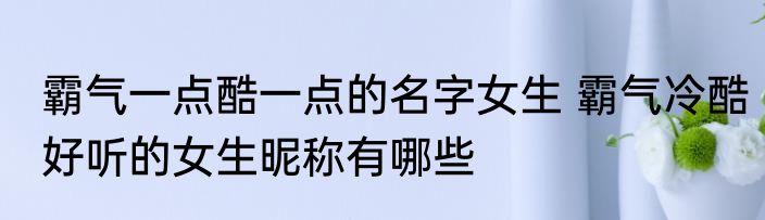 霸气一点酷一点的名字女生 霸气冷酷好听的女生昵称有哪些