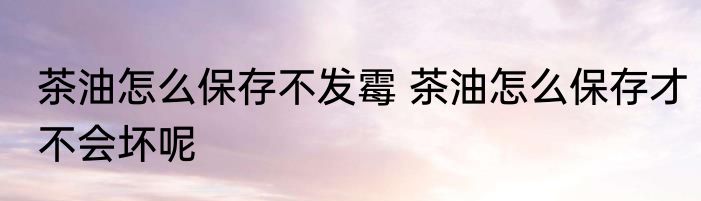 茶油怎么保存不发霉 茶油怎么保存才不会坏呢