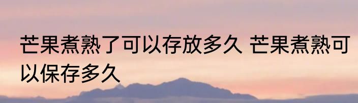 芒果煮熟了可以存放多久 芒果煮熟可以保存多久