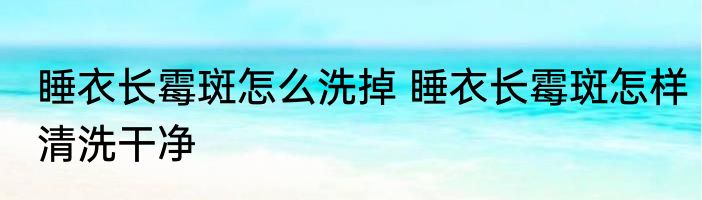 睡衣长霉斑怎么洗掉 睡衣长霉斑怎样清洗干净