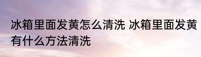 冰箱里面发黄怎么清洗 冰箱里面发黄有什么方法清洗