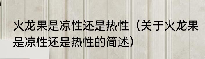 火龙果是凉性还是热性（关于火龙果是凉性还是热性的简述）