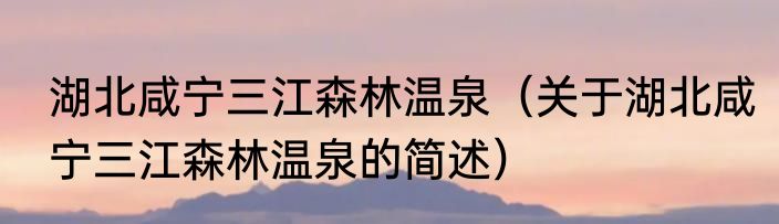 湖北咸宁三江森林温泉（关于湖北咸宁三江森林温泉的简述）