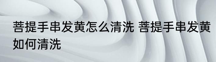 菩提手串发黄怎么清洗 菩提手串发黄如何清洗