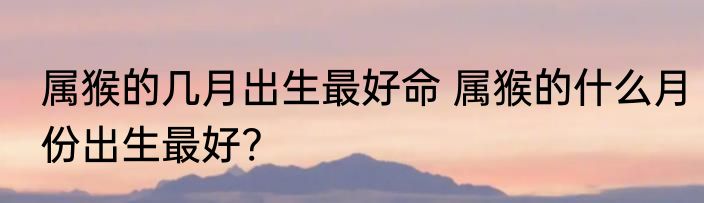 属猴的几月出生最好命 属猴的什么月份出生最好?