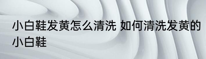 小白鞋发黄怎么清洗 如何清洗发黄的小白鞋