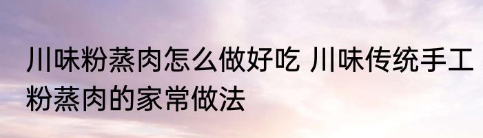 川味粉蒸肉怎么做好吃 川味传统手工粉蒸肉的家常做法