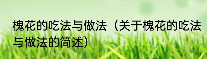 槐花的吃法与做法（关于槐花的吃法与做法的简述）