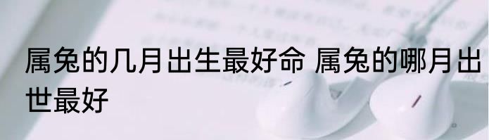 属兔的几月出生最好命 属兔的哪月出世最好