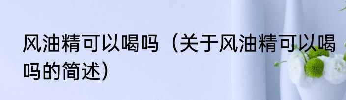 风油精可以喝吗（关于风油精可以喝吗的简述）