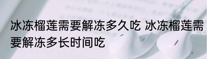冰冻榴莲需要解冻多久吃 冰冻榴莲需要解冻多长时间吃