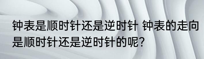钟表是顺时针还是逆时针 钟表的走向是顺时针还是逆时针的呢?