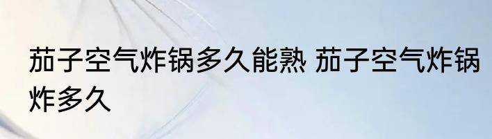 茄子空气炸锅多久能熟 茄子空气炸锅炸多久