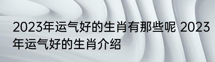 2023年运气好的生肖有那些呢 2023年运气好的生肖介绍
