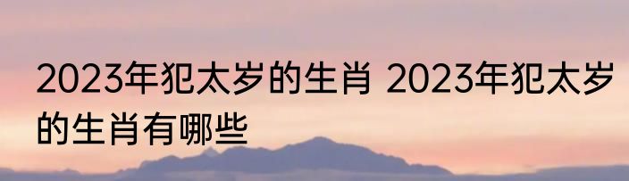 2023年犯太岁的生肖 2023年犯太岁的生肖有哪些