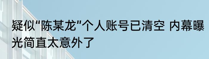 疑似“陈某龙”个人账号已清空 内幕曝光简直太意外了