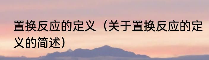 置换反应的定义（关于置换反应的定义的简述）