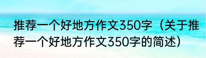 推荐一个好地方作文350字（关于推荐一个好地方作文350字的简述）