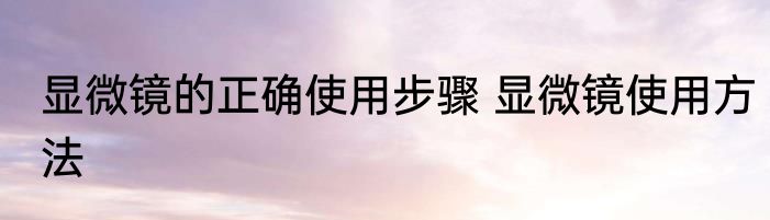 显微镜的正确使用步骤 显微镜使用方法