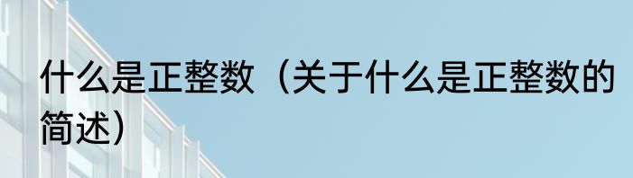 什么是正整数（关于什么是正整数的简述）