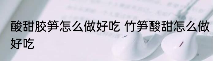 酸甜胶笋怎么做好吃 竹笋酸甜怎么做好吃