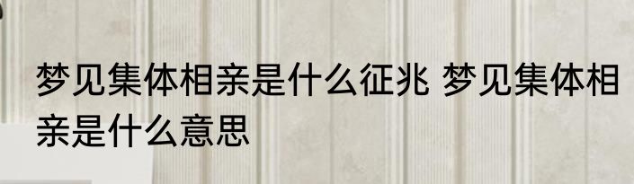 梦见集体相亲是什么征兆 梦见集体相亲是什么意思