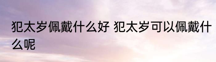 犯太岁佩戴什么好 犯太岁可以佩戴什么呢