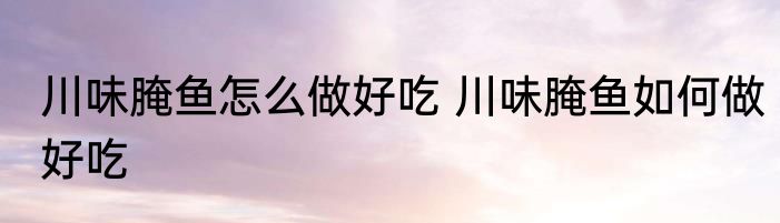 川味腌鱼怎么做好吃 川味腌鱼如何做好吃