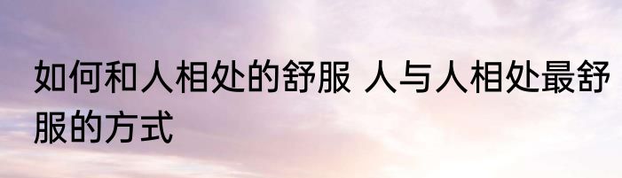 如何和人相处的舒服 人与人相处最舒服的方式