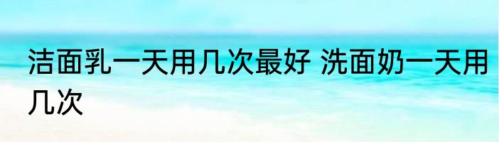 洁面乳一天用几次最好 洗面奶一天用几次