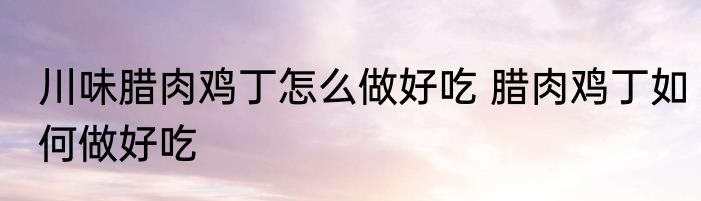 川味腊肉鸡丁怎么做好吃 腊肉鸡丁如何做好吃